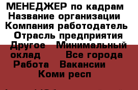 МЕНЕДЖЕР по кадрам › Название организации ­ Компания-работодатель › Отрасль предприятия ­ Другое › Минимальный оклад ­ 1 - Все города Работа » Вакансии   . Коми респ.